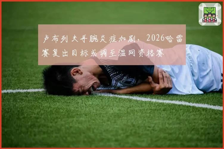卢布列夫手腕炎症加剧，2026哈雷赛复出目标或调至温网资格赛