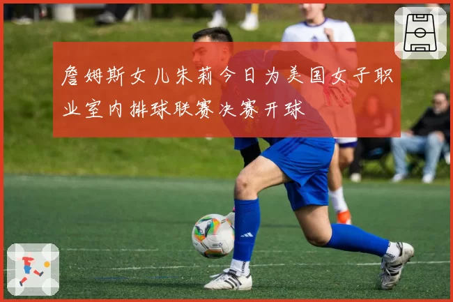 詹姆斯女儿朱莉今日为美国女子职业室内排球联赛决赛开球