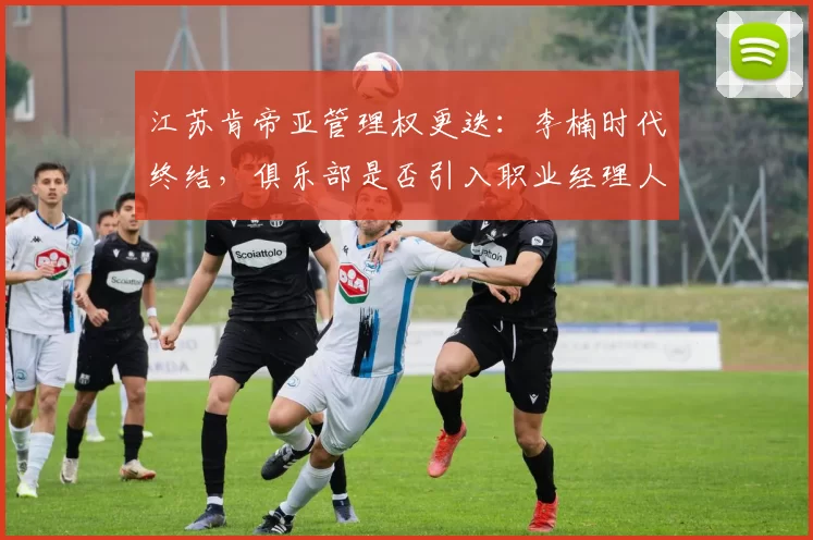 江苏肯帝亚管理权更迭:李楠时代终结,俱乐部是否引入职业经理人