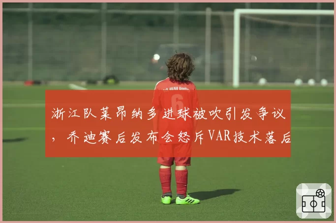 浙江队莱昂纳多进球被吹引发争议，乔迪赛后发布会怒斥VAR技术落后