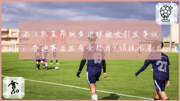 浙江队莱昂纳多进球被吹引发争议，乔迪赛后发布会怒斥VAR技术落后