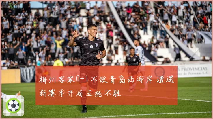 梅州客家0-1不敌青岛西海岸 遭遇新赛季开局五轮不胜