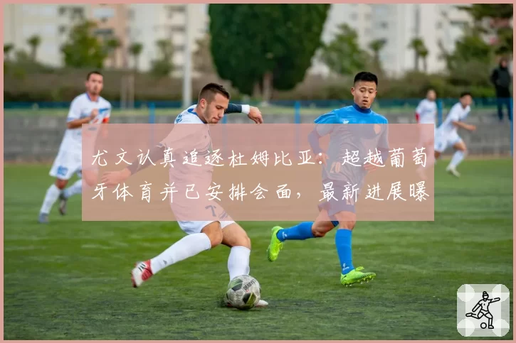 尤文认真追逐杜姆比亚：超越葡萄牙体育并已安排会面，最新进展曝光