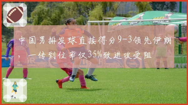 中国男排发球直接得分9-3领先伊朗,一传到位率仅35%致进攻受阻