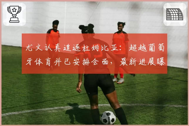 尤文认真追逐杜姆比亚:超越葡萄牙体育并已安排会面,最新进展曝光