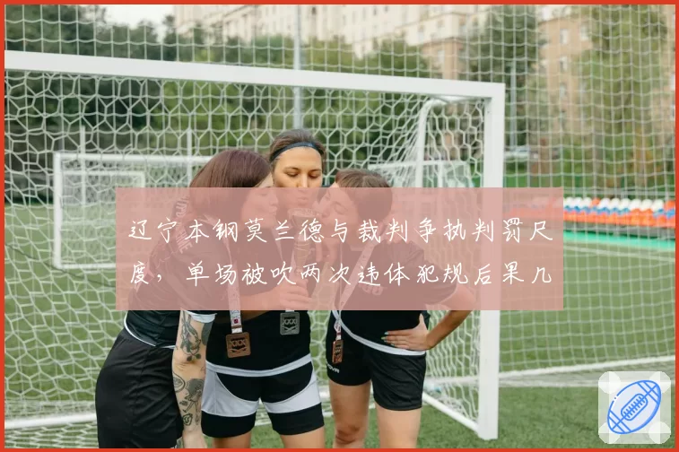 辽宁本钢莫兰德与裁判争执判罚尺度，单场被吹两次违体犯规后果几何？