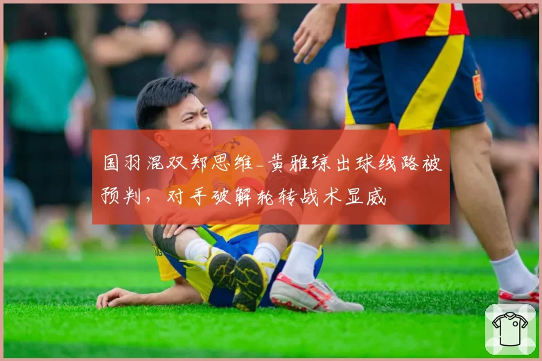 国羽混双郑思维_黄雅琼出球线路被预判，对手破解轮转战术显威