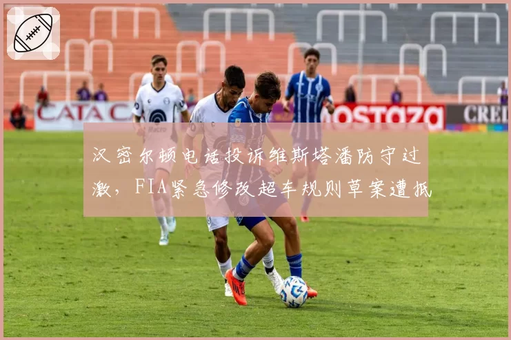 汉密尔顿电话投诉维斯塔潘防守过激，FIA紧急修改超车规则草案遭抵制