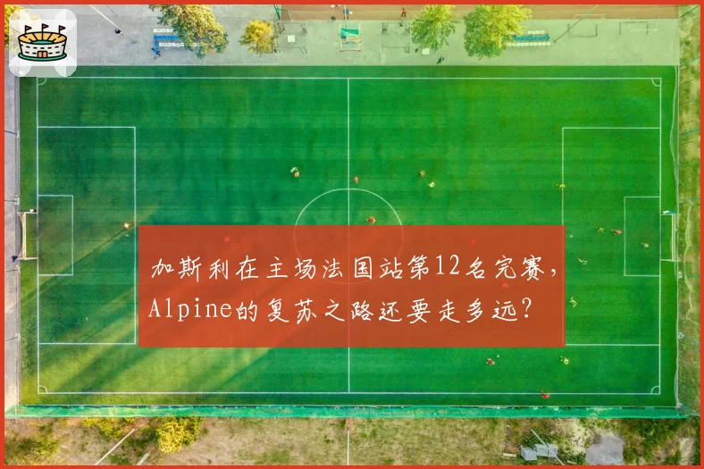 加斯利在主场法国站第12名完赛，Alpine的复苏之路还要走多远？