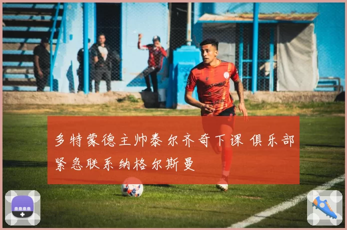 多特蒙德主帅泰尔齐奇下课 俱乐部紧急联系纳格尔斯曼