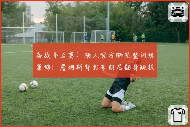 备战季后赛！湖人官方晒完整训练集锦：詹姆斯背打布朗尼翻身跳投