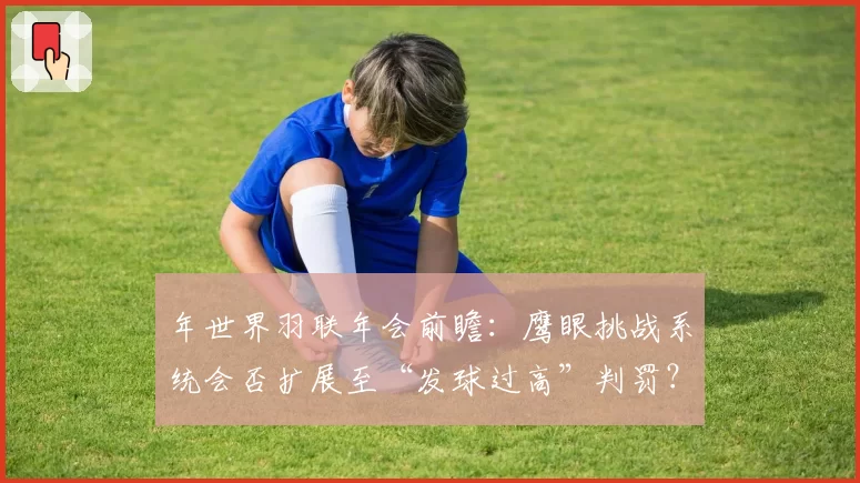 年世界羽联年会前瞻：鹰眼挑战系统会否扩展至“发球过高”判罚？