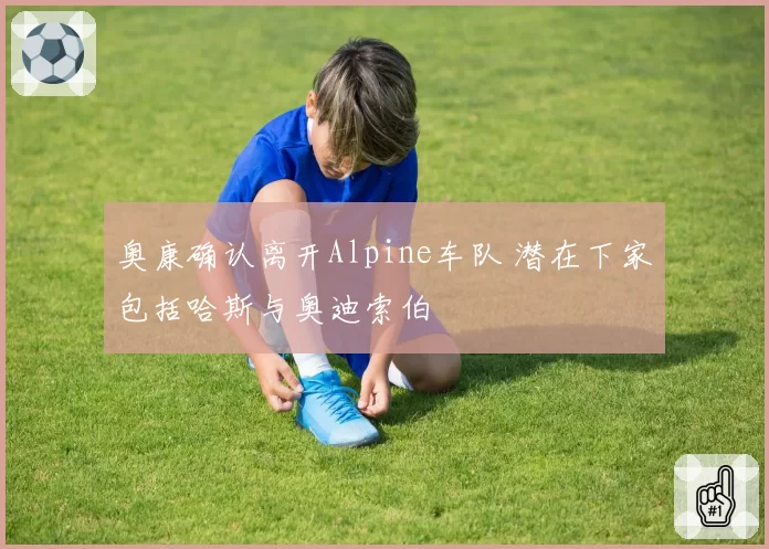 奥康确认离开Alpine车队 潜在下家包括哈斯与奥迪索伯