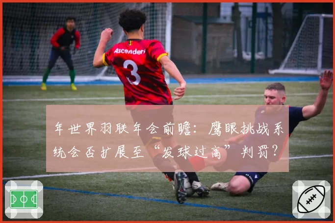 年世界羽联年会前瞻:鹰眼挑战系统会否扩展至“发球过高”判罚?