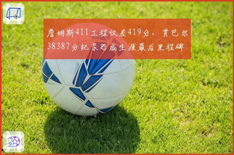 詹姆斯411工程仅差419分，贾巴尔38387分纪录恐成生涯最后里程碑