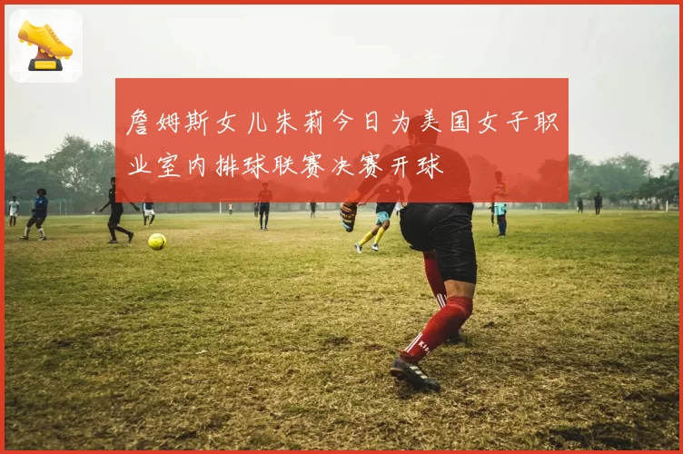 詹姆斯女儿朱莉今日为美国女子职业室内排球联赛决赛开球