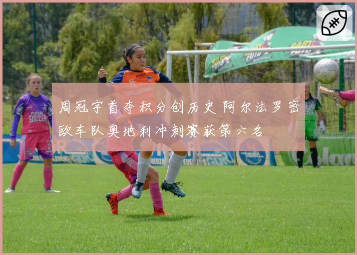 周冠宇首夺积分创历史 阿尔法罗密欧车队奥地利冲刺赛获第六名
