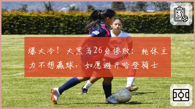 爆大冷!大黑马26分惨败:轮休主力不想赢球,如愿避开哈登骑士