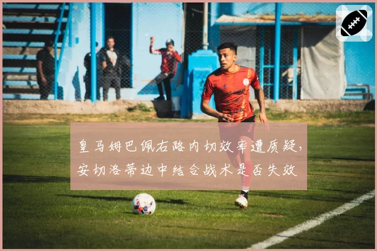 皇马姆巴佩右路内切效率遭质疑，安切洛蒂边中结合战术是否失效