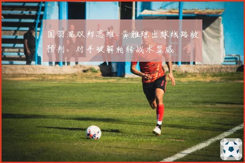国羽混双郑思维_黄雅琼出球线路被预判，对手破解轮转战术显威