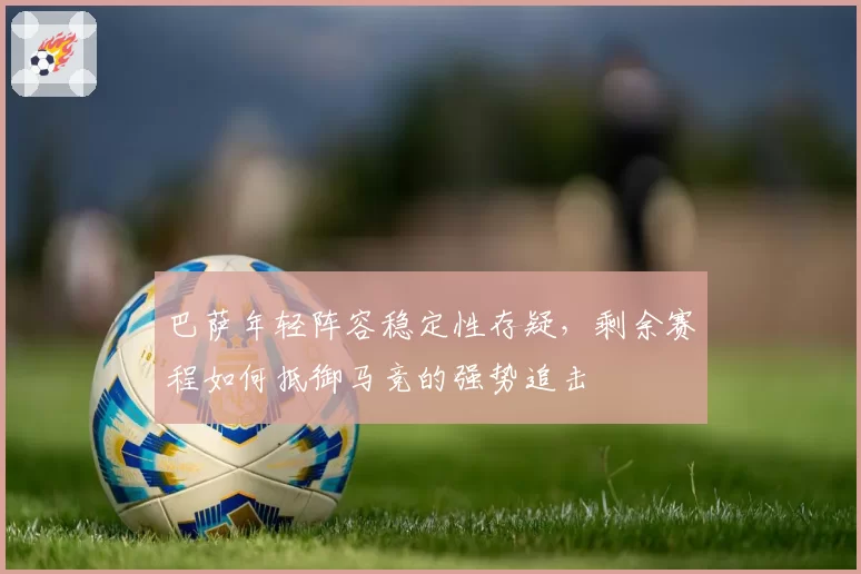 巴萨年轻阵容稳定性存疑,剩余赛程如何抵御马竞的强势追击