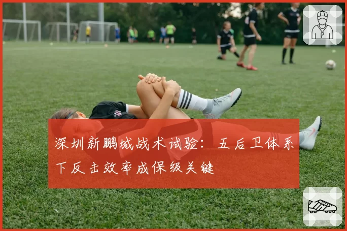 深圳新鹏城战术试验：五后卫体系下反击效率成保级关键